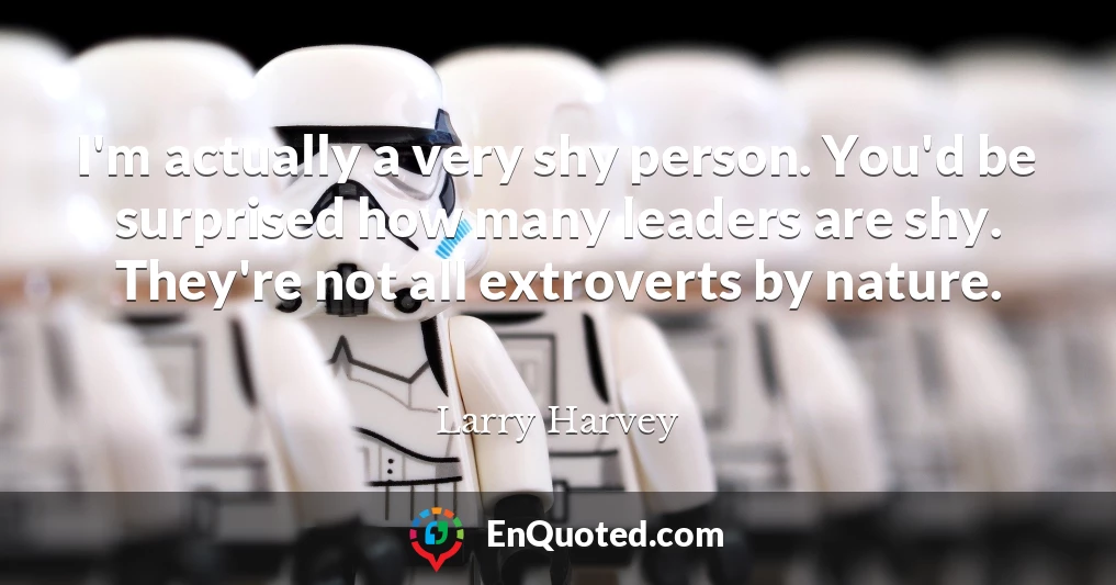 I'm actually a very shy person. You'd be surprised how many leaders are shy. They're not all extroverts by nature.