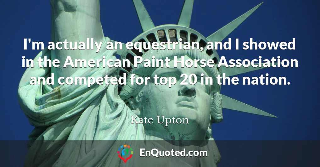 I'm actually an equestrian, and I showed in the American Paint Horse Association and competed for top 20 in the nation.