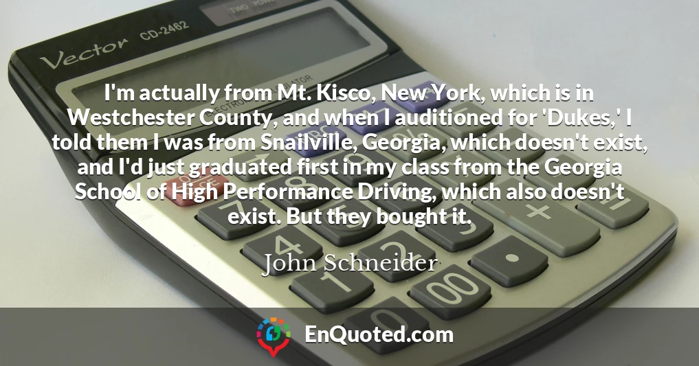 I'm actually from Mt. Kisco, New York, which is in Westchester County, and when I auditioned for 'Dukes,' I told them I was from Snailville, Georgia, which doesn't exist, and I'd just graduated first in my class from the Georgia School of High Performance Driving, which also doesn't exist. But they bought it.