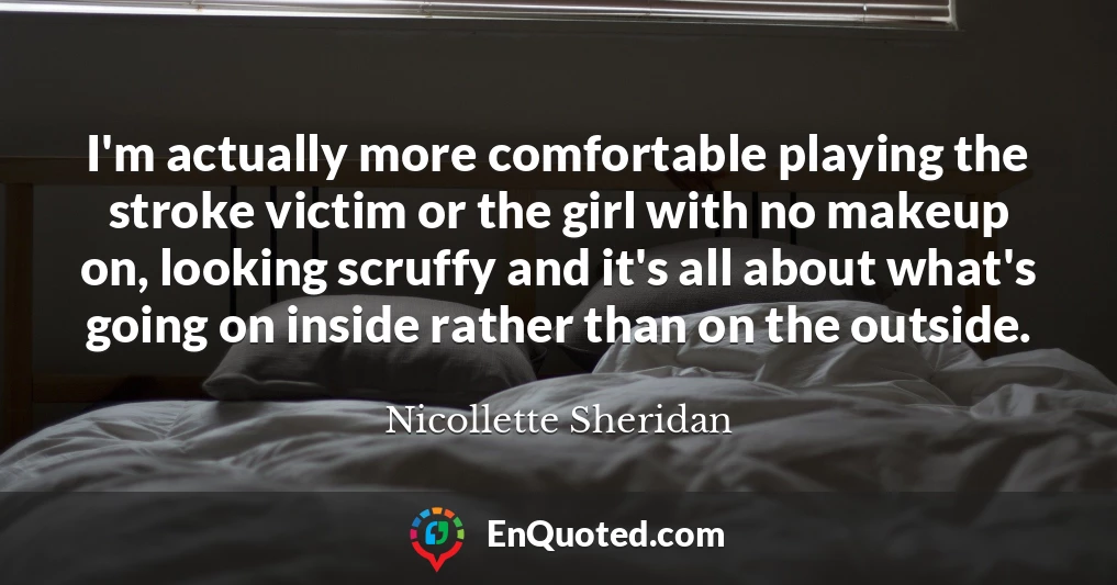 I'm actually more comfortable playing the stroke victim or the girl with no makeup on, looking scruffy and it's all about what's going on inside rather than on the outside.