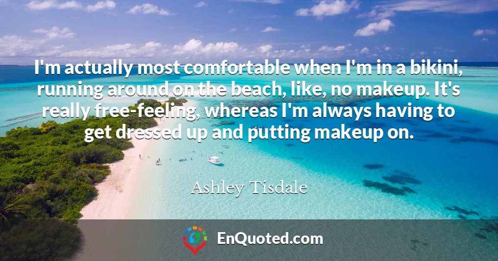 I'm actually most comfortable when I'm in a bikini, running around on the beach, like, no makeup. It's really free-feeling, whereas I'm always having to get dressed up and putting makeup on.
