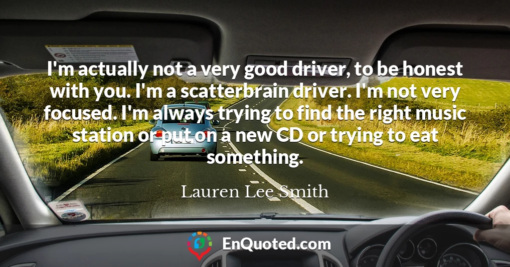 I'm actually not a very good driver, to be honest with you. I'm a scatterbrain driver. I'm not very focused. I'm always trying to find the right music station or put on a new CD or trying to eat something.
