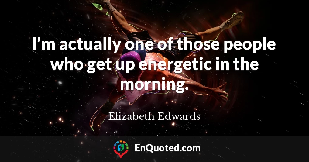 I'm actually one of those people who get up energetic in the morning.