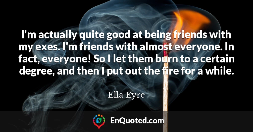 I'm actually quite good at being friends with my exes. I'm friends with almost everyone. In fact, everyone! So I let them burn to a certain degree, and then I put out the fire for a while.
