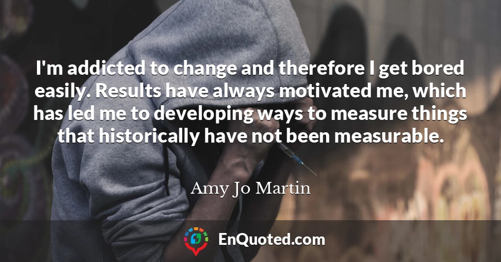 I'm addicted to change and therefore I get bored easily. Results have always motivated me, which has led me to developing ways to measure things that historically have not been measurable.