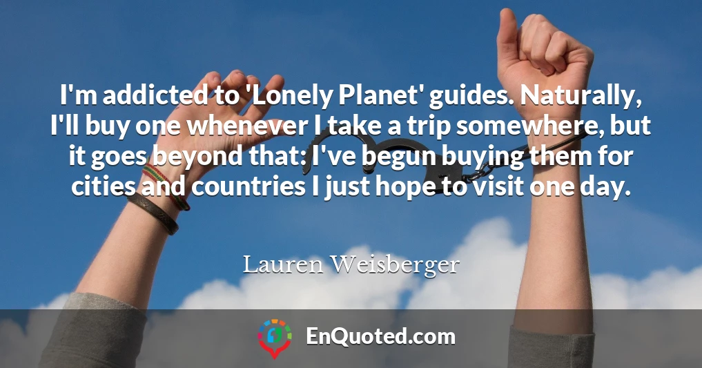 I'm addicted to 'Lonely Planet' guides. Naturally, I'll buy one whenever I take a trip somewhere, but it goes beyond that: I've begun buying them for cities and countries I just hope to visit one day.