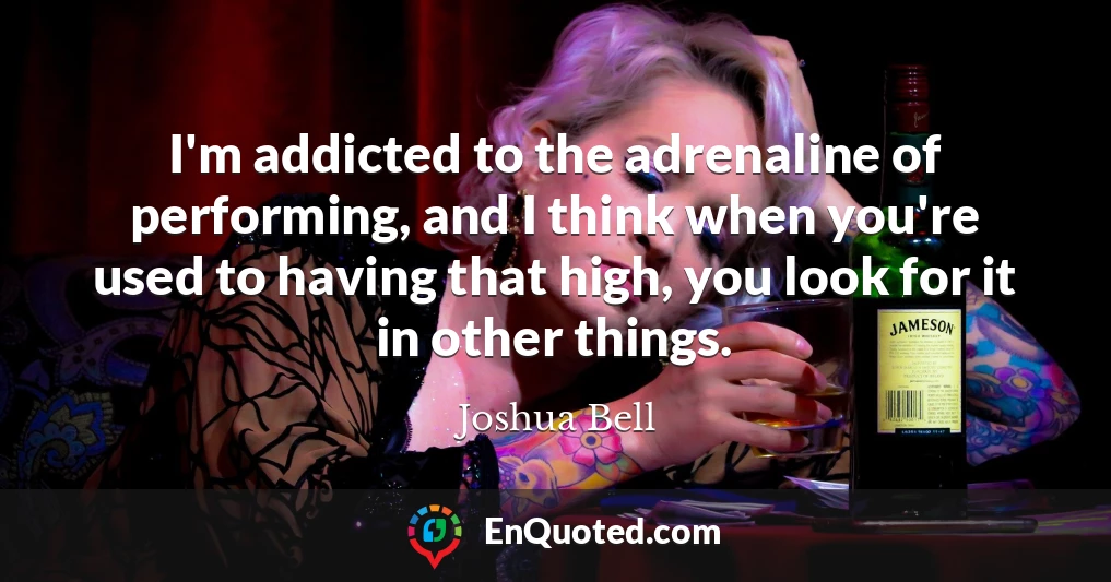 I'm addicted to the adrenaline of performing, and I think when you're used to having that high, you look for it in other things.