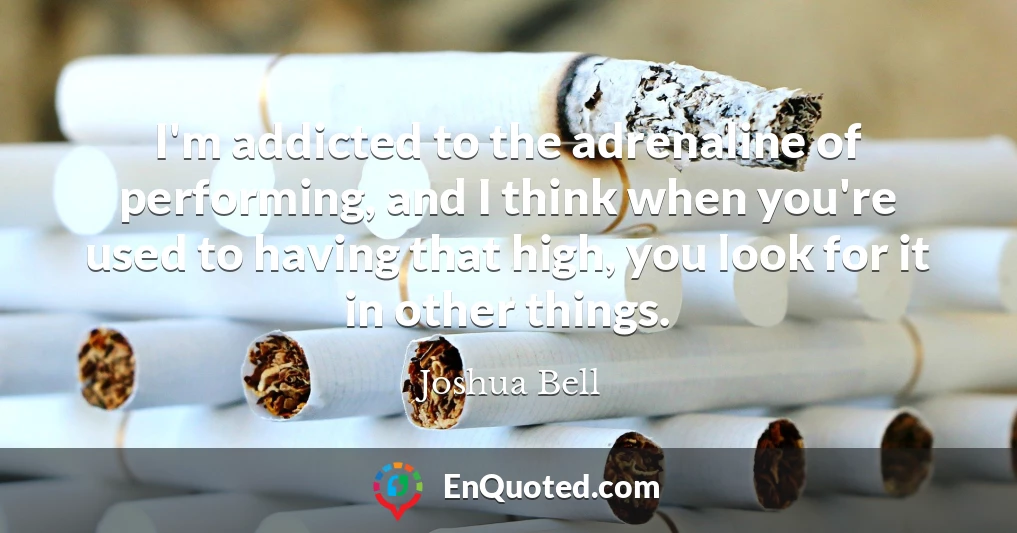 I'm addicted to the adrenaline of performing, and I think when you're used to having that high, you look for it in other things.