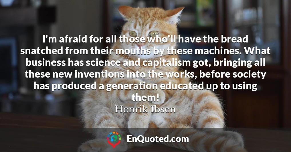 I'm afraid for all those who'll have the bread snatched from their mouths by these machines. What business has science and capitalism got, bringing all these new inventions into the works, before society has produced a generation educated up to using them!