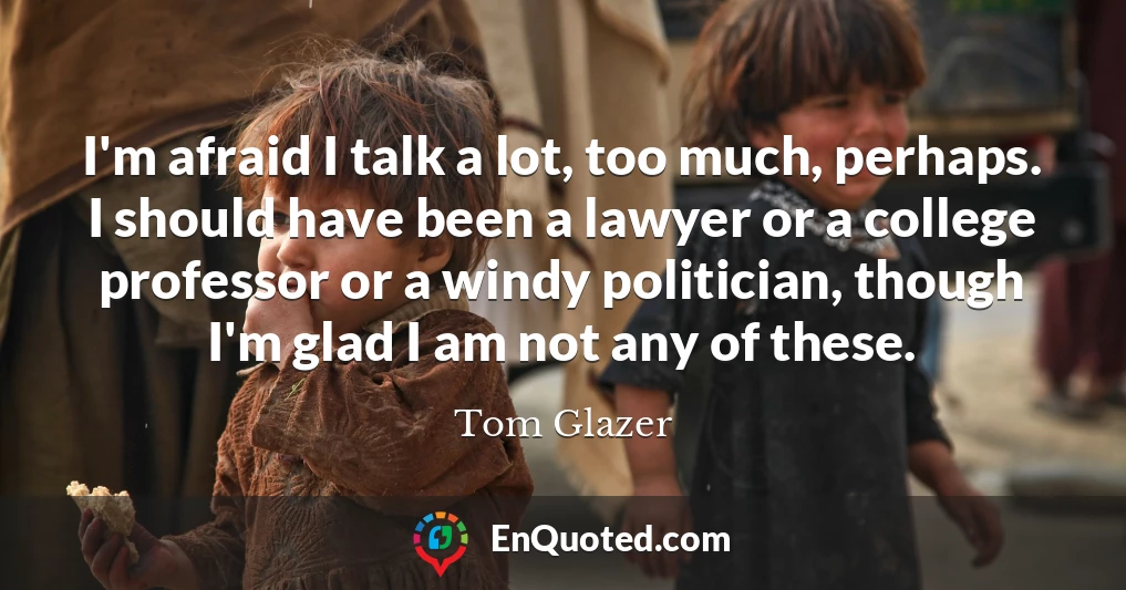 I'm afraid I talk a lot, too much, perhaps. I should have been a lawyer or a college professor or a windy politician, though I'm glad I am not any of these.