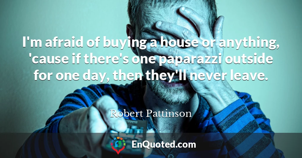 I'm afraid of buying a house or anything, 'cause if there's one paparazzi outside for one day, then they'll never leave.