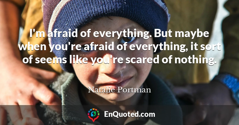 I'm afraid of everything. But maybe when you're afraid of everything, it sort of seems like you're scared of nothing.