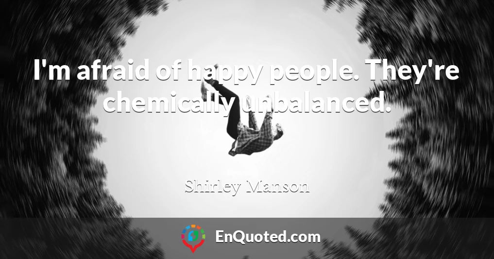 I'm afraid of happy people. They're chemically unbalanced.