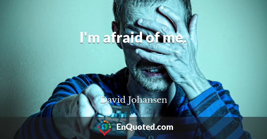 I'm afraid of me.