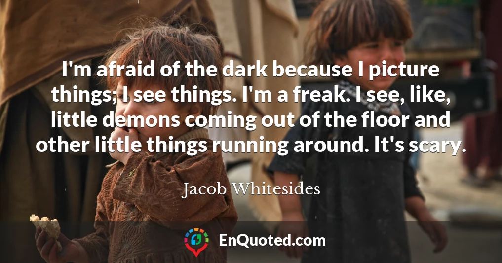 I'm afraid of the dark because I picture things; I see things. I'm a freak. I see, like, little demons coming out of the floor and other little things running around. It's scary.