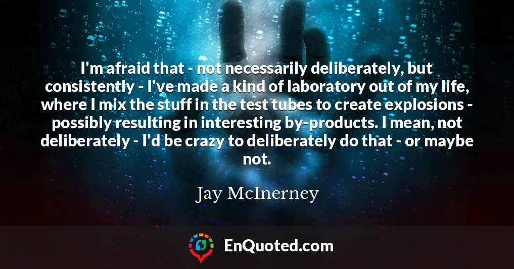 I'm afraid that - not necessarily deliberately, but consistently - I've made a kind of laboratory out of my life, where I mix the stuff in the test tubes to create explosions - possibly resulting in interesting by-products. I mean, not deliberately - I'd be crazy to deliberately do that - or maybe not.
