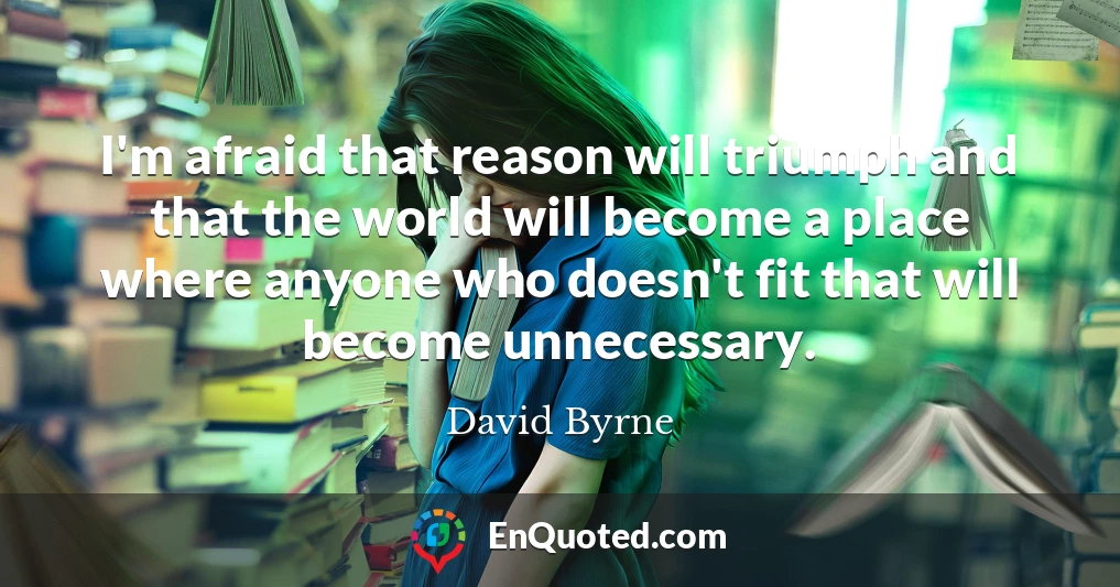 I'm afraid that reason will triumph and that the world will become a place where anyone who doesn't fit that will become unnecessary.