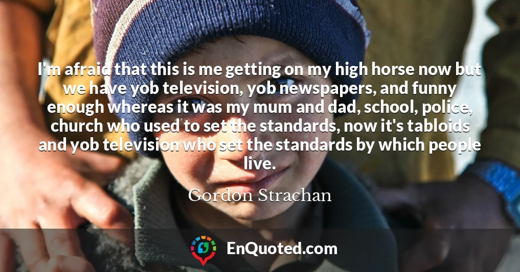I'm afraid that this is me getting on my high horse now but we have yob television, yob newspapers, and funny enough whereas it was my mum and dad, school, police, church who used to set the standards, now it's tabloids and yob television who set the standards by which people live.
