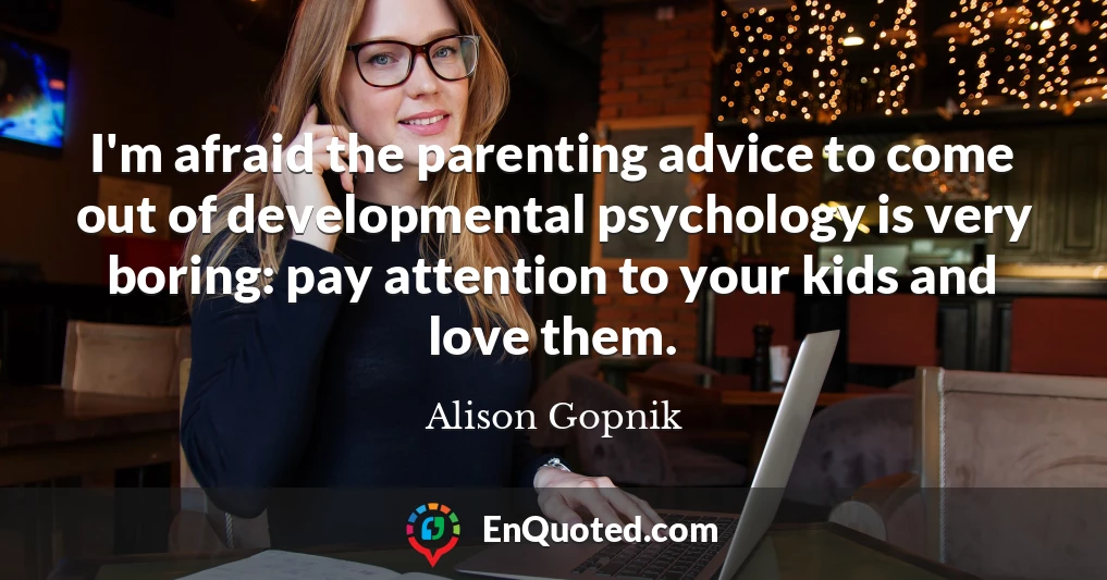 I'm afraid the parenting advice to come out of developmental psychology is very boring: pay attention to your kids and love them.
