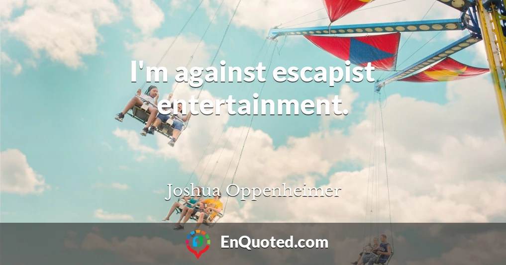 I'm against escapist entertainment.