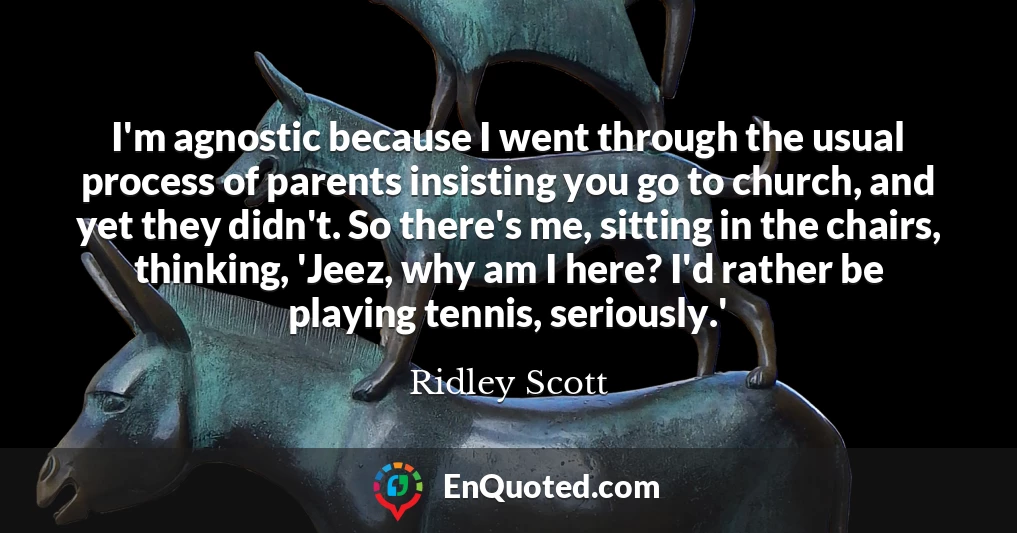 I'm agnostic because I went through the usual process of parents insisting you go to church, and yet they didn't. So there's me, sitting in the chairs, thinking, 'Jeez, why am I here? I'd rather be playing tennis, seriously.'