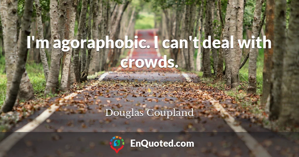I'm agoraphobic. I can't deal with crowds.