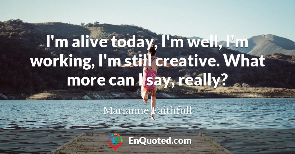 I'm alive today, I'm well, I'm working, I'm still creative. What more can I say, really?