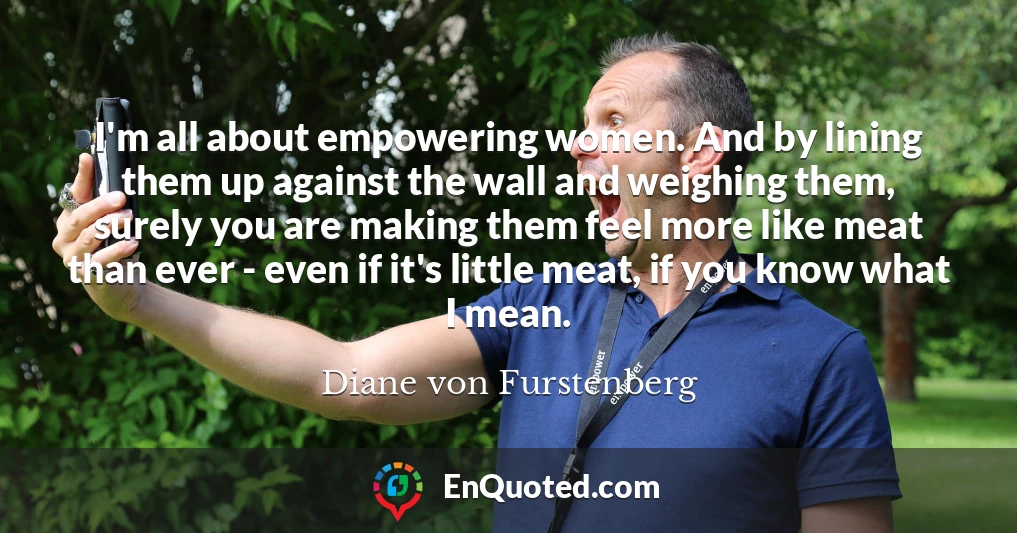 I'm all about empowering women. And by lining them up against the wall and weighing them, surely you are making them feel more like meat than ever - even if it's little meat, if you know what I mean.