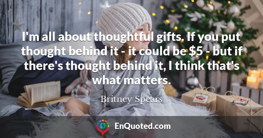 I'm all about thoughtful gifts. If you put thought behind it - it could be $5 - but if there's thought behind it, I think that's what matters.