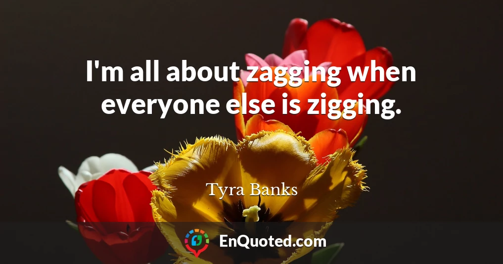 I'm all about zagging when everyone else is zigging.