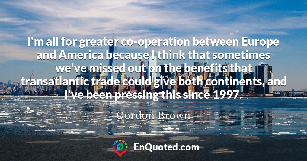 I'm all for greater co-operation between Europe and America because I think that sometimes we've missed out on the benefits that transatlantic trade could give both continents, and I've been pressing this since 1997.