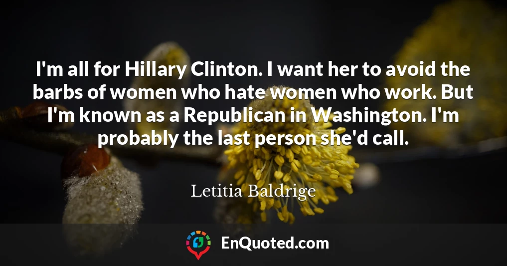 I'm all for Hillary Clinton. I want her to avoid the barbs of women who hate women who work. But I'm known as a Republican in Washington. I'm probably the last person she'd call.