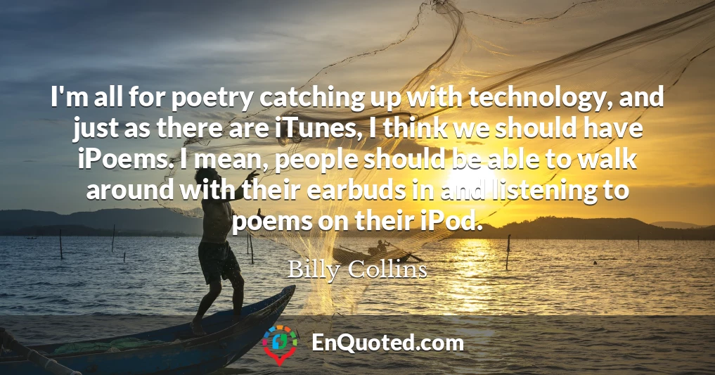 I'm all for poetry catching up with technology, and just as there are iTunes, I think we should have iPoems. I mean, people should be able to walk around with their earbuds in and listening to poems on their iPod.