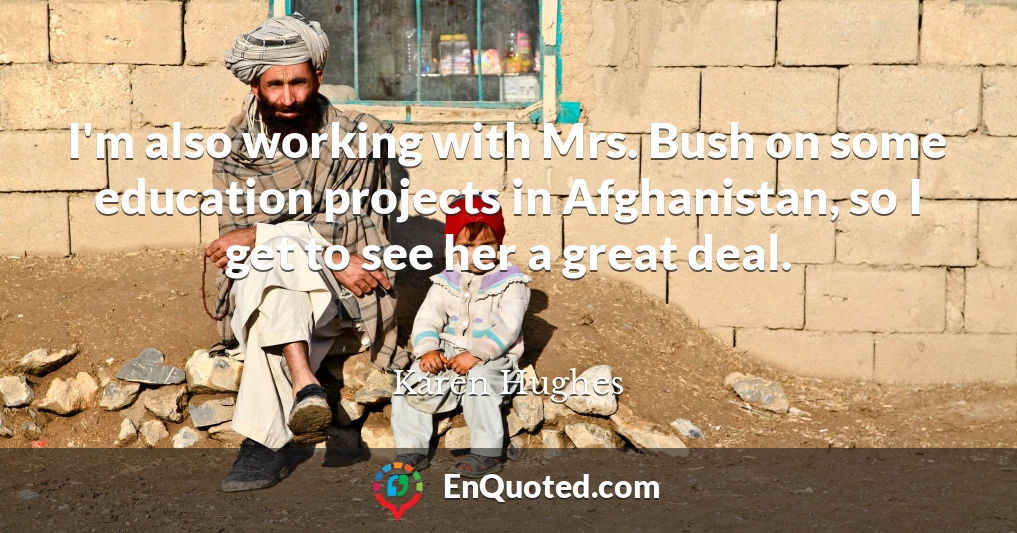 I'm also working with Mrs. Bush on some education projects in Afghanistan, so I get to see her a great deal.