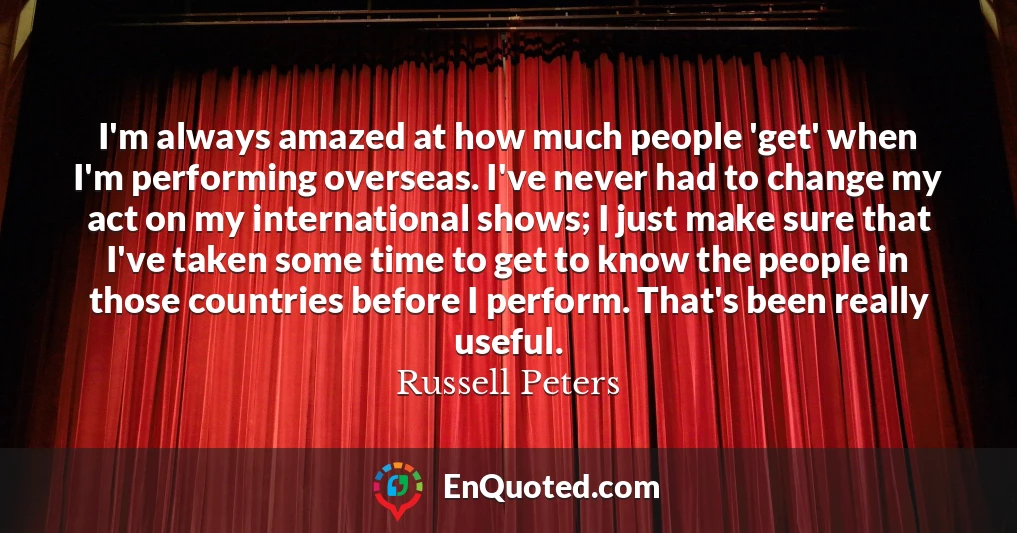 I'm always amazed at how much people 'get' when I'm performing overseas. I've never had to change my act on my international shows; I just make sure that I've taken some time to get to know the people in those countries before I perform. That's been really useful.