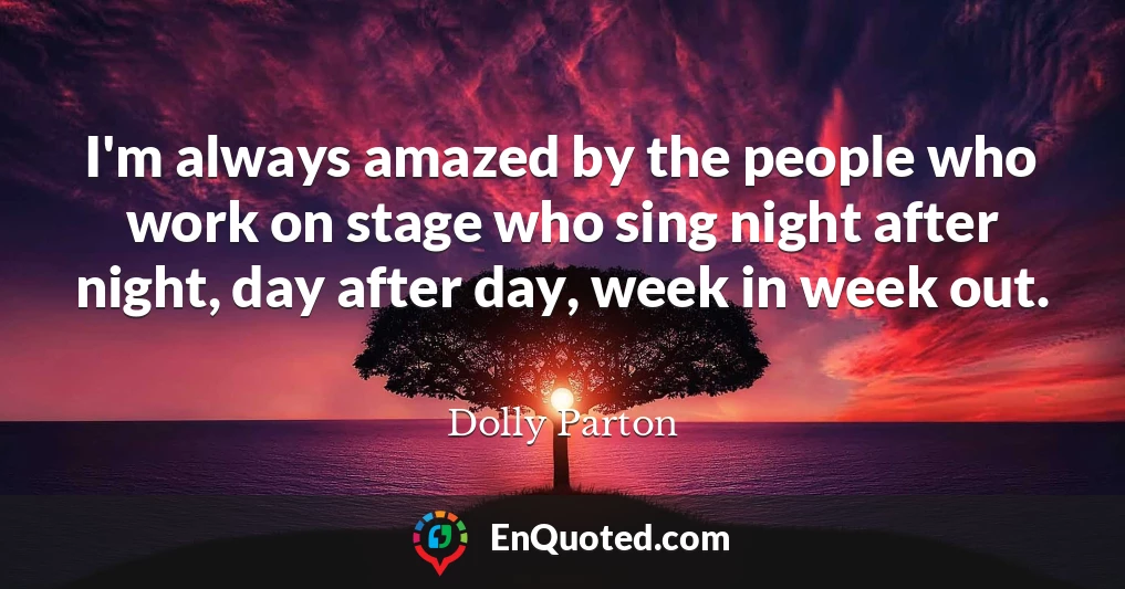 I'm always amazed by the people who work on stage who sing night after night, day after day, week in week out.