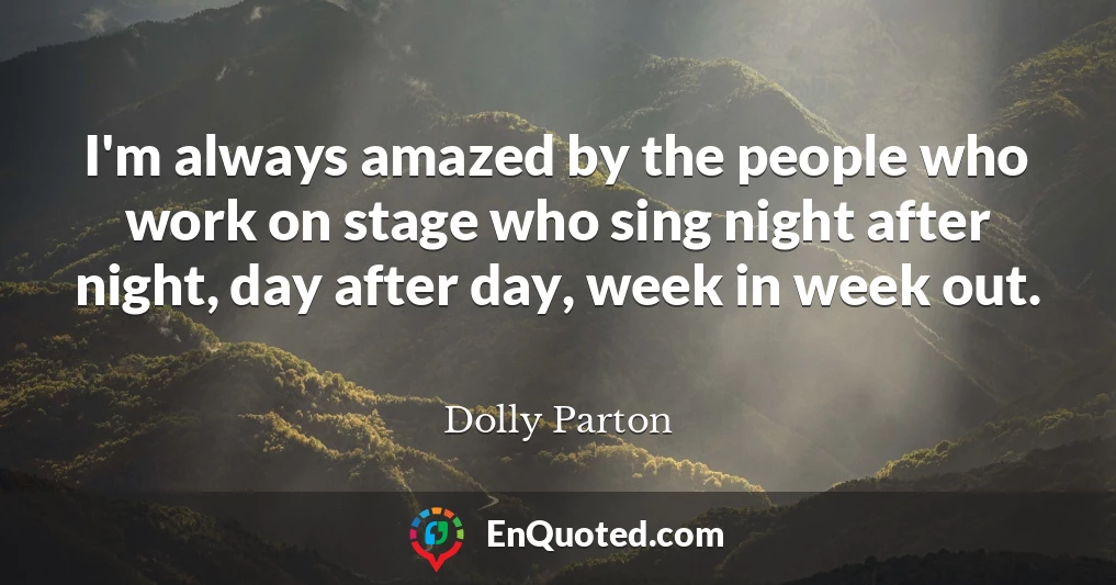 I'm always amazed by the people who work on stage who sing night after night, day after day, week in week out.