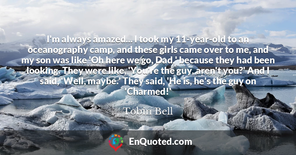 I'm always amazed... I took my 11-year-old to an oceanography camp, and these girls came over to me, and my son was like 'Oh here we go, Dad,' because they had been looking. They were like, 'You're the guy, aren't you?' And I said, 'Well, maybe.' They said, 'He is, he's the guy on 'Charmed!'