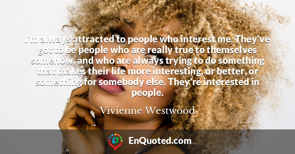 I'm always attracted to people who interest me. They've got to be people who are really true to themselves somehow, and who are always trying to do something that makes their life more interesting, or better, or something for somebody else. They're interested in people.
