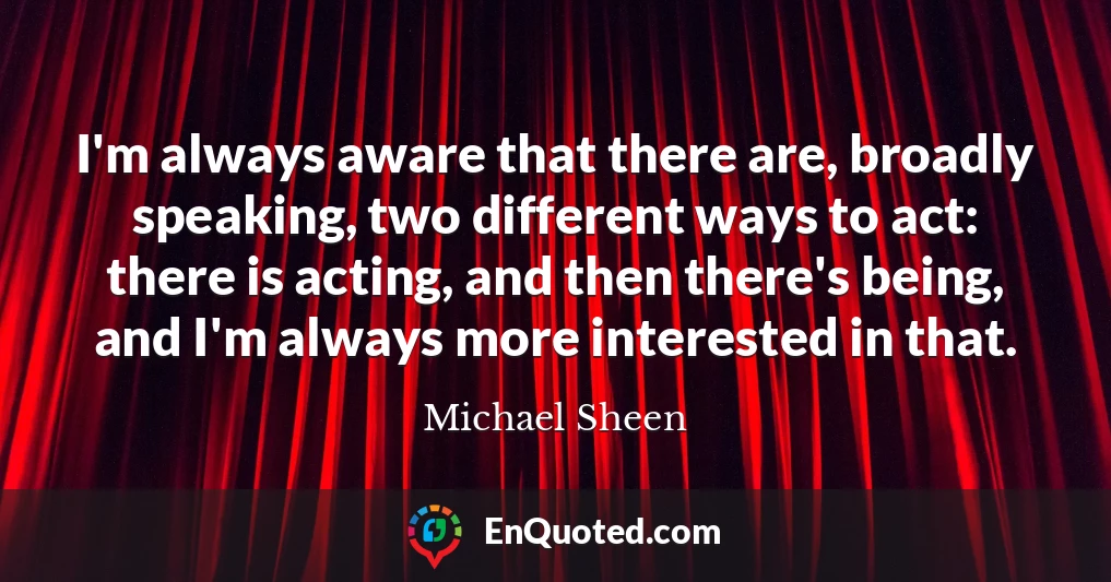 I'm always aware that there are, broadly speaking, two different ways to act: there is acting, and then there's being, and I'm always more interested in that.