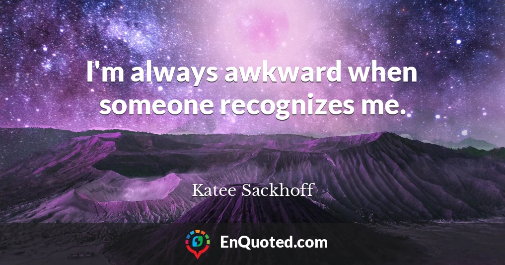 I'm always awkward when someone recognizes me.