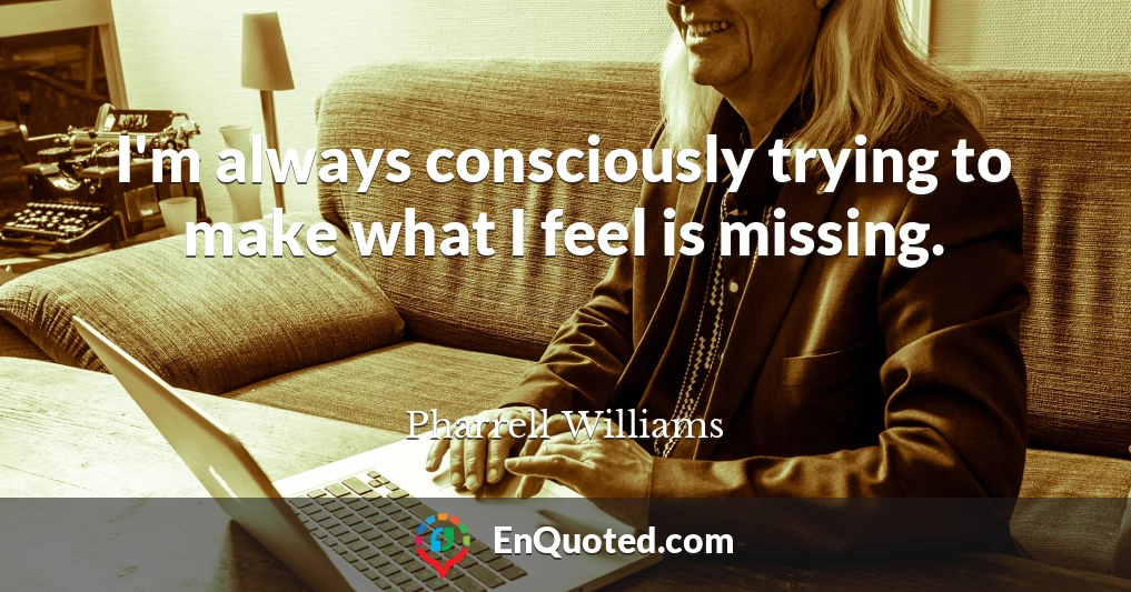 I'm always consciously trying to make what I feel is missing.