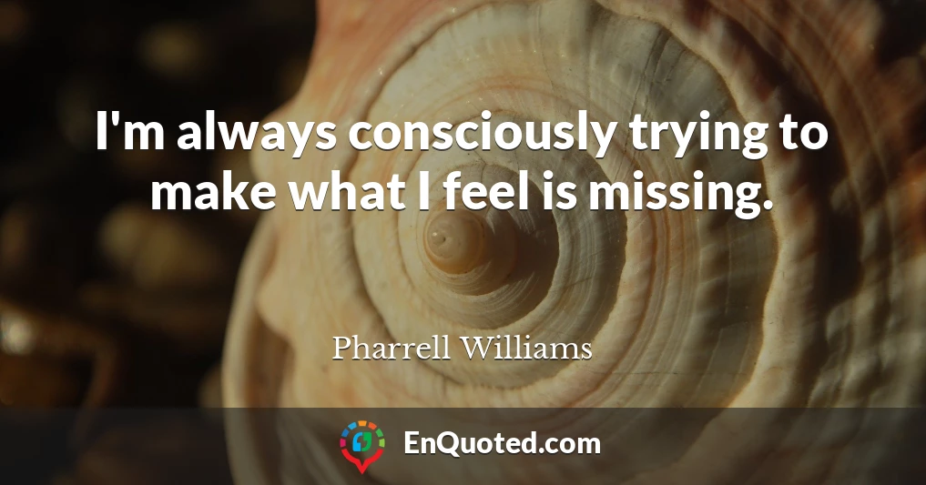 I'm always consciously trying to make what I feel is missing.