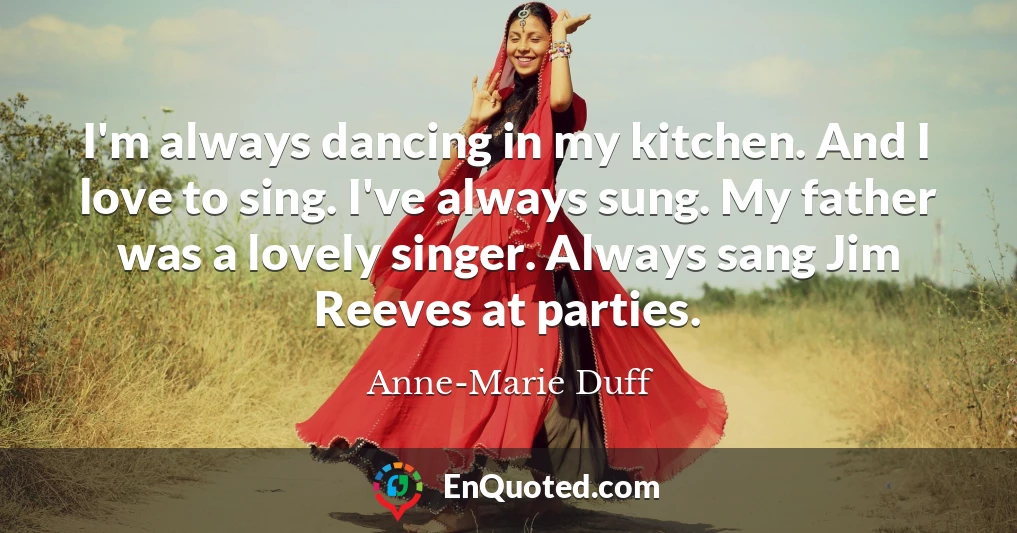 I'm always dancing in my kitchen. And I love to sing. I've always sung. My father was a lovely singer. Always sang Jim Reeves at parties.