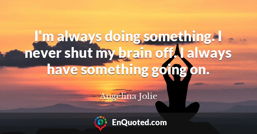 I'm always doing something. I never shut my brain off. I always have something going on.