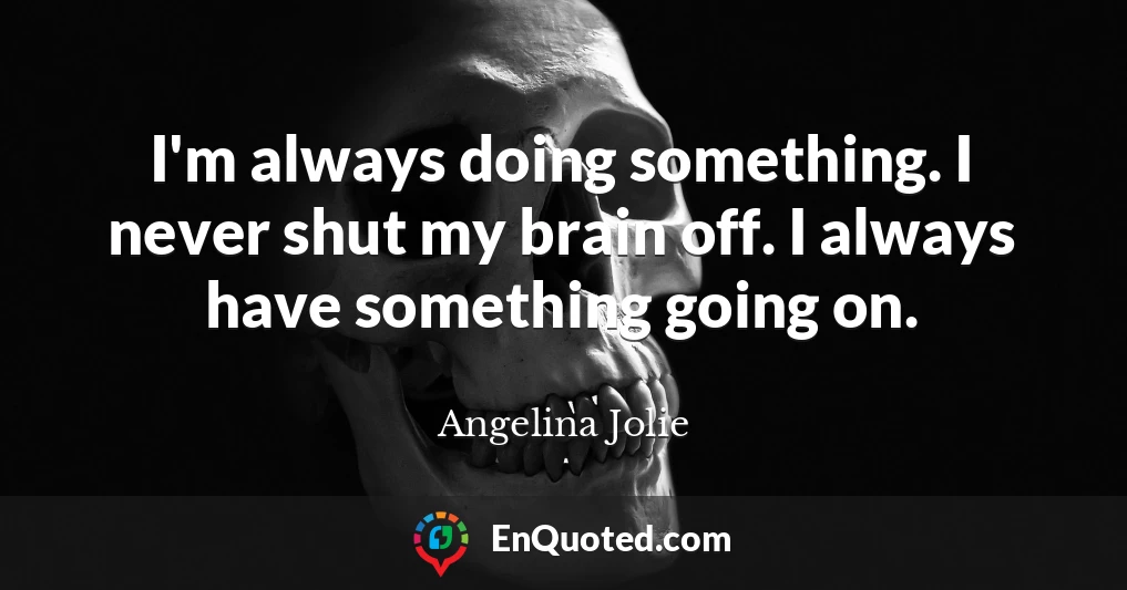 I'm always doing something. I never shut my brain off. I always have something going on.