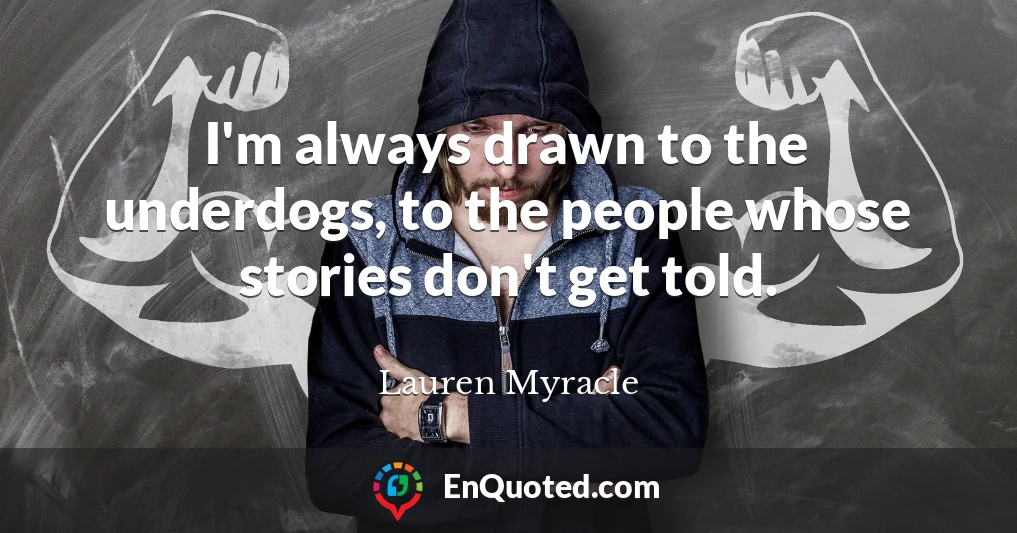 I'm always drawn to the underdogs, to the people whose stories don't get told.