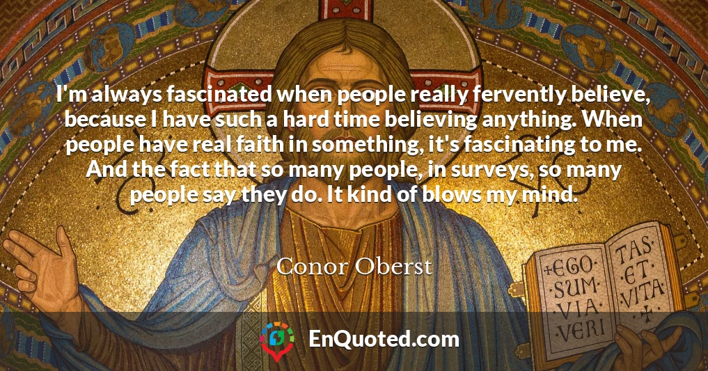 I'm always fascinated when people really fervently believe, because I have such a hard time believing anything. When people have real faith in something, it's fascinating to me. And the fact that so many people, in surveys, so many people say they do. It kind of blows my mind.