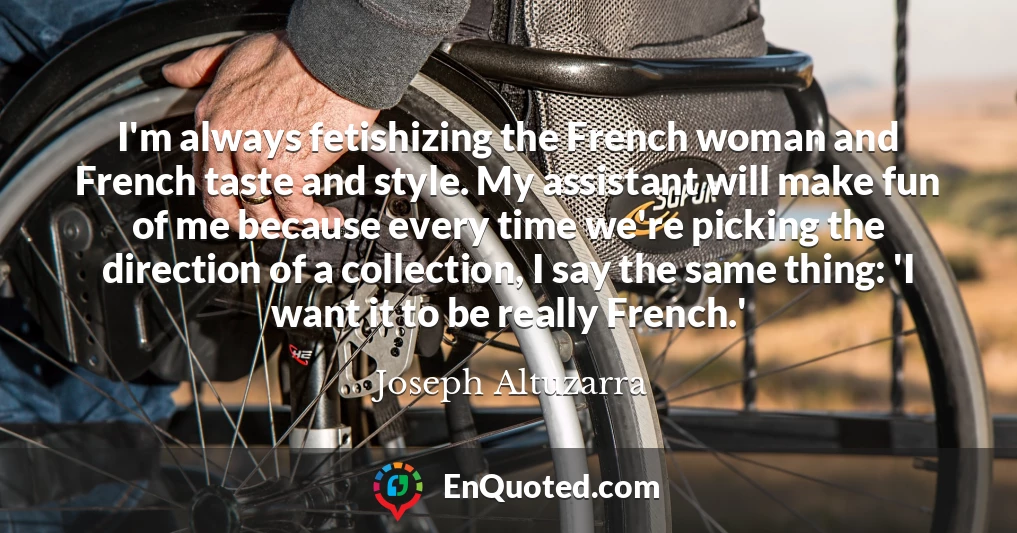 I'm always fetishizing the French woman and French taste and style. My assistant will make fun of me because every time we're picking the direction of a collection, I say the same thing: 'I want it to be really French.'