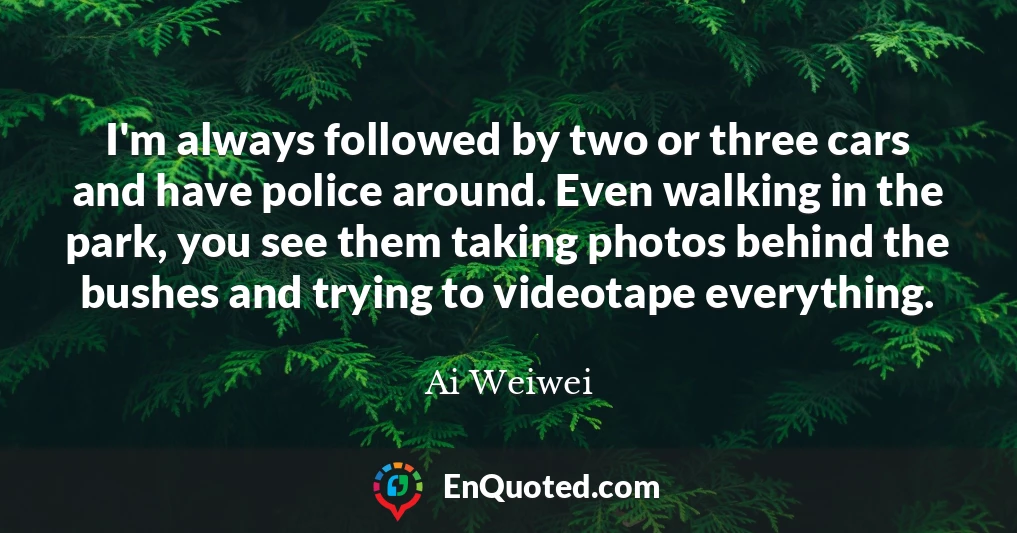 I'm always followed by two or three cars and have police around. Even walking in the park, you see them taking photos behind the bushes and trying to videotape everything.